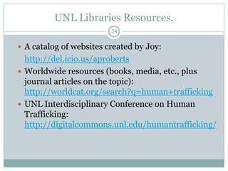 UNL Libraries Resources.
                         34


 A catalog of websites created by Joy:
  http://del.icio.us/aproberts
 Worldwide resources (books, media, etc., plus
  journal articles on the topic):
  http://worldcat.org/search?q=human+trafficking
 UNL Interdisciplinary Conference on Human
  Trafficking:
  http://digitalcommons.unl.edu/humantrafficking/
 