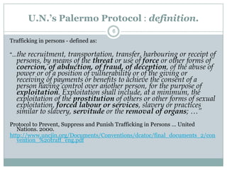 U.N.’s Palermo Protocol : definition.
                                       6
Trafficking in persons - defined as:

“…the recruitment, transportation, transfer, harbouring or receipt of
  persons, by means of the threat or use of force or other forms of
  coercion, of abduction, of fraud, of deception, of the abuse of
  power or of a position of vulnerability or of the giving or
  receiving of payments or benefits to achieve the consent of a
  person having control over another person, for the purpose of
  exploitation. Exploitation shall include, at a minimum, the
  exploitation of the prostitution of others or other forms of sexual
  exploitation, forced labour or services, slavery or practices
  similar to slavery, servitude or the removal of organs; …”
Protocol to Prevent, Suppress and Punish Trafficking in Persons … United
   Nations. 2000.
http://www.uncjin.org/Documents/Conventions/dcatoc/final_documents_2/con
   vention_%20traff_eng.pdf
 
