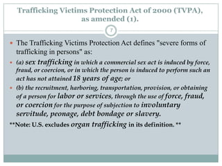 Trafficking Victims Protection Act of 2000 (TVPA),
                      as amended (1).
                                     7

 The Trafficking Victims Protection Act defines "severe forms of
    trafficking in persons" as:
   (a) sex trafficking in which a commercial sex act is induced by force,
  fraud, or coercion, or in which the person is induced to perform such an
  act has not attained 18 years of age; or
 (b) the recruitment, harboring, transportation, provision, or obtaining
  of a person for labor or services, through the use of force, fraud,
  or coercion for the purpose of subjection to involuntary
  servitude, peonage, debt bondage or slavery.
**Note: U.S. excludes organ trafficking in its definition. **
 