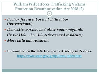William Wilberforce Trafficking Victims
      Protection Reauthorization Act 2008 (2)
                             8

 Foci on forced labor and child labor
  (international).
 Domestic workers and other nonimmigrants
  (in the U.S. ~ i.e. U.S. citizens and residents).
 More data and research.


 Information on the U.S. Laws on Trafficking in Persons:
        http://www.state.gov/g/tip/laws/index.htm
 