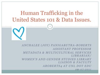 Human Trafficking in the
United States 101 & Data Issues.
                 1




   ANCHALEE (JOY) PANIGABUTRA-ROBERTS
                   ASSISTANT PROFESSOR
    METADATA & MULTICULTURAL SERVICES
                             LIBRARIAN/
   WOMEN’S AND GENDER STUDIES LIBRARY
                      LIAISON & FACULTY
             AROBERTS4 AT UNL DOT EDU
                              10-07-2011
 