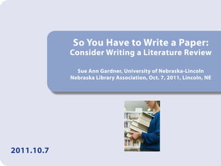 So You Have to Write a Paper:
            Consider Writing a Literature Review

              Sue Ann Gardner, University of Nebraska-Lincoln
            Nebraska Library Association, Oct. 7, 2011, Lincoln, NE




2011.10.7
 