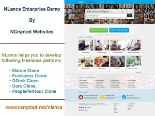 NLance Enterprise Demo 
By 
NCrypted Websites 
NLance helps you to develop 
following Freelance platform; 
• Elance Clone 
• Freelancer Clone 
• ODesk Clone 
• Guru Clone, 
• PeoplePerHour Clone 
www.ncrypted.net/nlance 
 