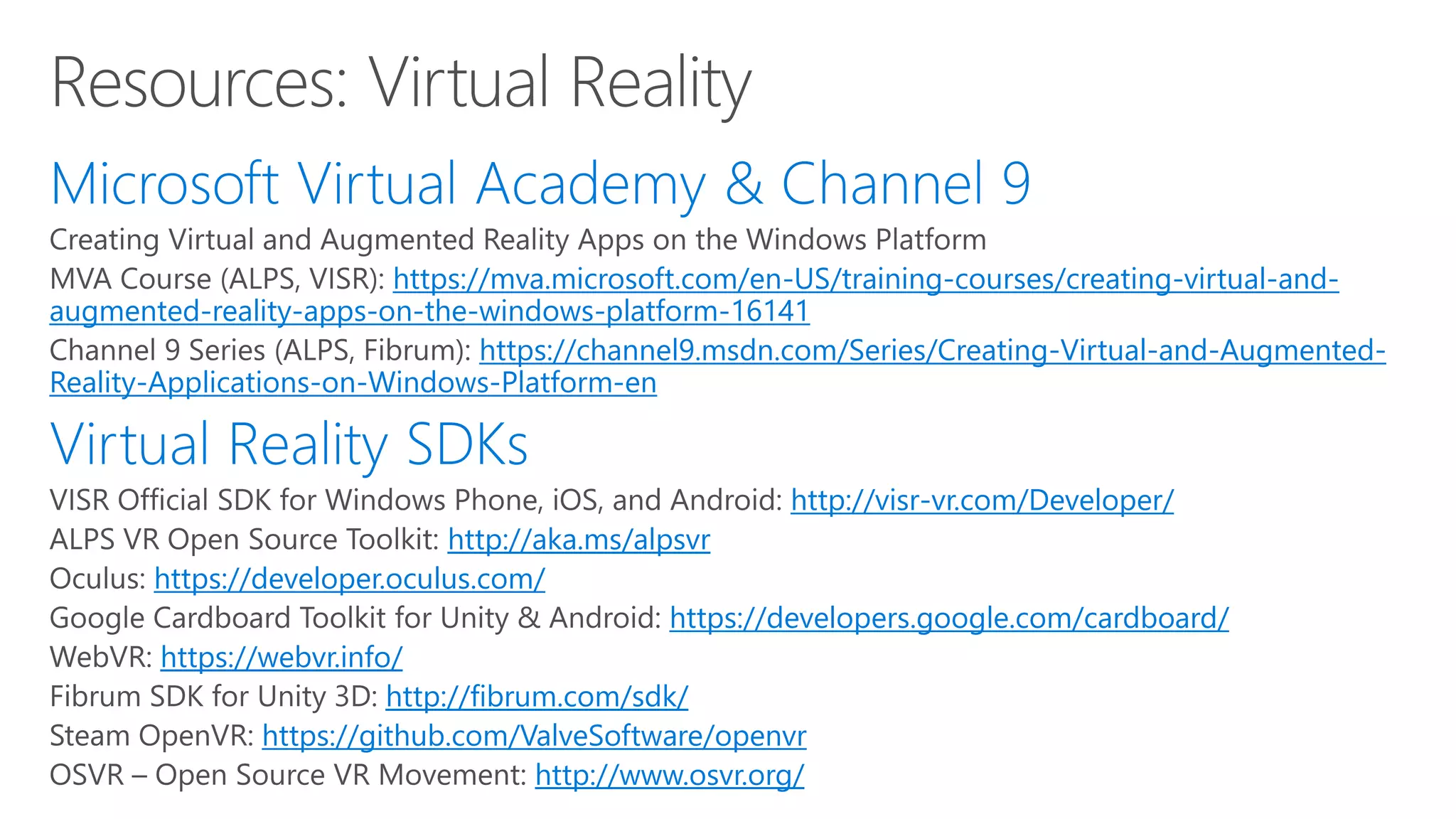 https://mva.microsoft.com/en-US/training-courses/creating-virtual-and-
augmented-reality-apps-on-the-windows-platform-16141
https://channel9.msdn.com/Series/Creating-Virtual-and-Augmented-
Reality-Applications-on-Windows-Platform-en
http://visr-vr.com/Developer/
http://aka.ms/alpsvr
https://developer.oculus.com/
https://developers.google.com/cardboard/
https://webvr.info/
http://fibrum.com/sdk/
https://github.com/ValveSoftware/openvr
http://www.osvr.org/
 
