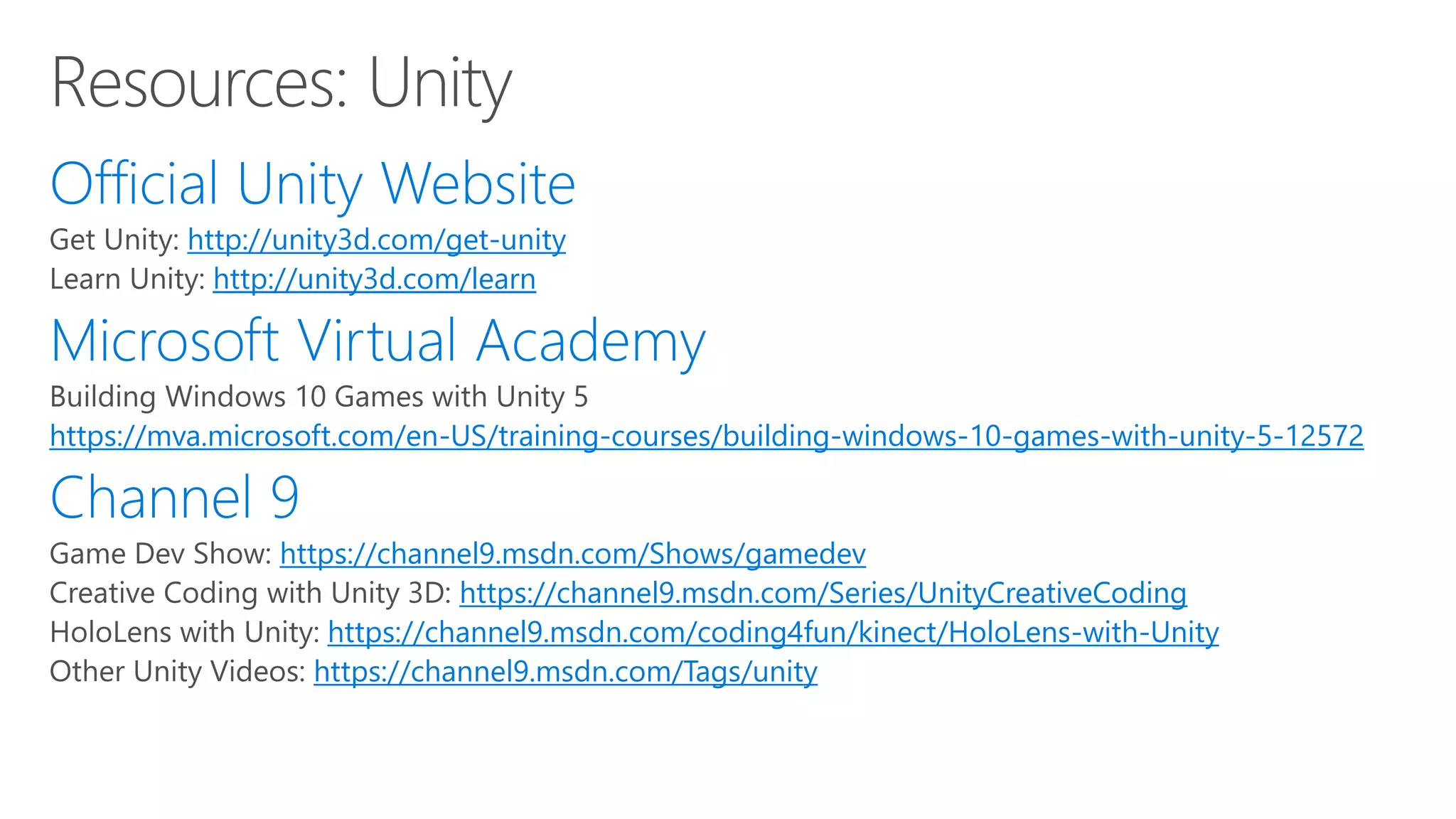 http://unity3d.com/get-unity
http://unity3d.com/learn
https://mva.microsoft.com/en-US/training-courses/building-windows-10-games-with-unity-5-12572
https://channel9.msdn.com/Shows/gamedev
https://channel9.msdn.com/Series/UnityCreativeCoding
https://channel9.msdn.com/coding4fun/kinect/HoloLens-with-Unity
https://channel9.msdn.com/Tags/unity
 