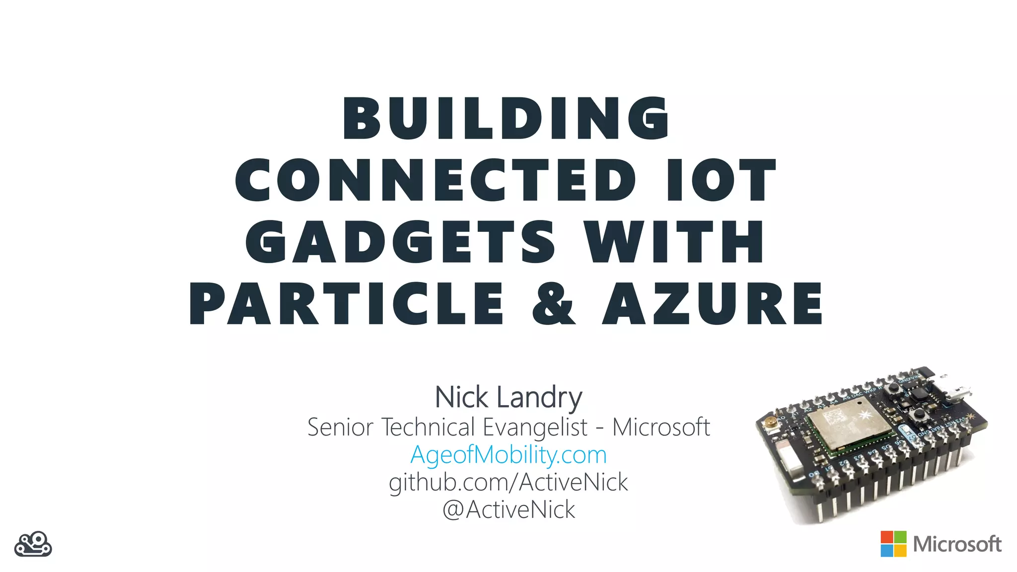 BUILDING
CONNECTED IOT
GADGETS WITH
PARTICLE & AZURE
Nick Landry
Senior Technical Evangelist - Microsoft
AgeofMobility.com
github.com/ActiveNick
@ActiveNick
 