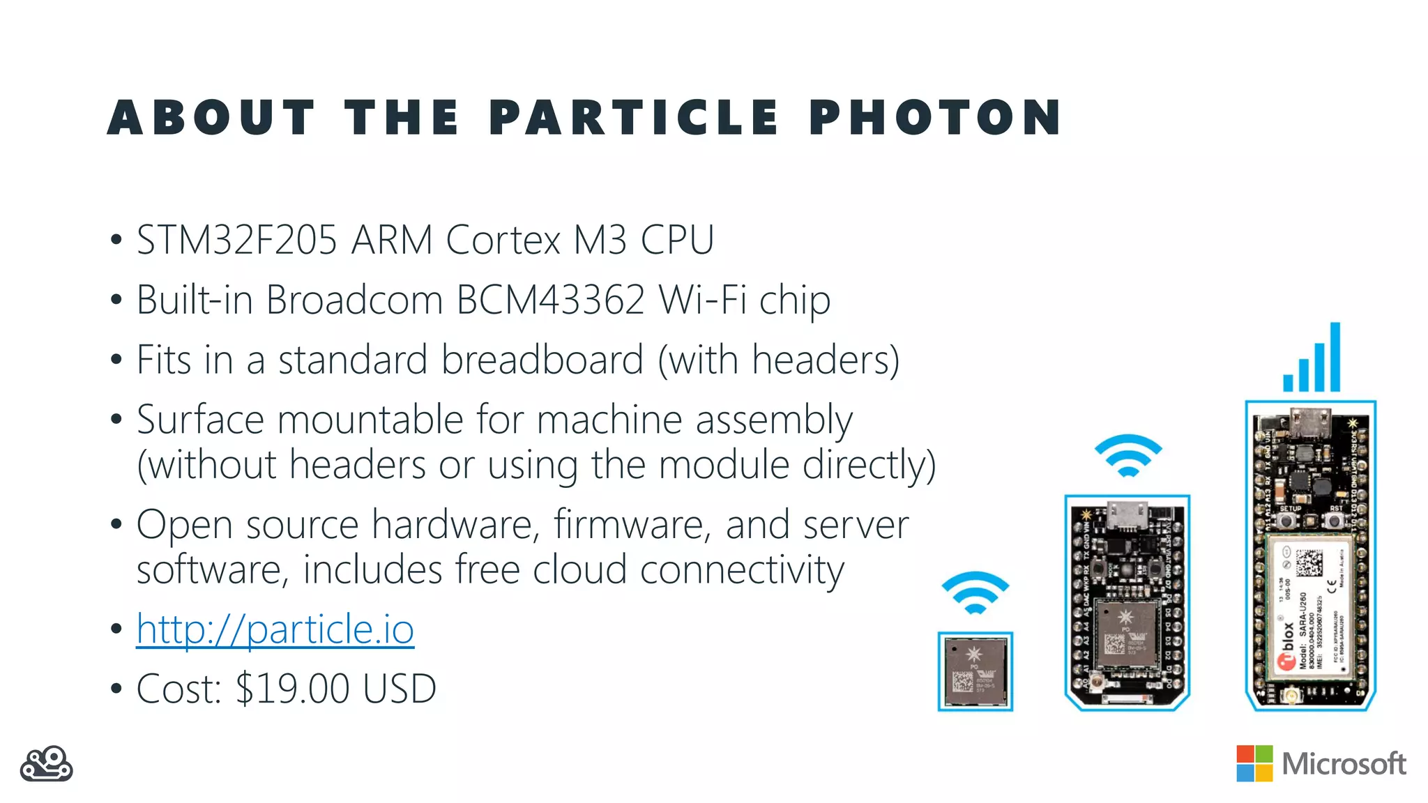 A B O U T T H E PA R T I C L E P H O T O N
• STM32F205 ARM Cortex M3 CPU
• Built-in Broadcom BCM43362 Wi-Fi chip
• Fits in a standard breadboard (with headers)
• Surface mountable for machine assembly
(without headers or using the module directly)
• Open source hardware, firmware, and server
software, includes free cloud connectivity
• http://particle.io
• Cost: $19.00 USD
 