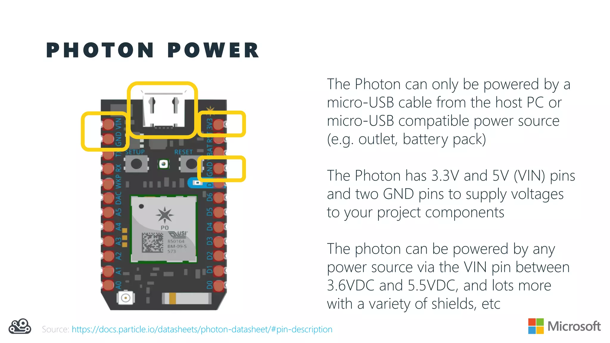 P H O T O N P O W E R
The Photon can only be powered by a
micro-USB cable from the host PC or
micro-USB compatible power source
(e.g. outlet, battery pack)
The Photon has 3.3V and 5V (VIN) pins
and two GND pins to supply voltages
to your project components
The photon can be powered by any
power source via the VIN pin between
3.6VDC and 5.5VDC, and lots more
with a variety of shields, etc
Source: https://docs.particle.io/datasheets/photon-datasheet/#pin-description
 
