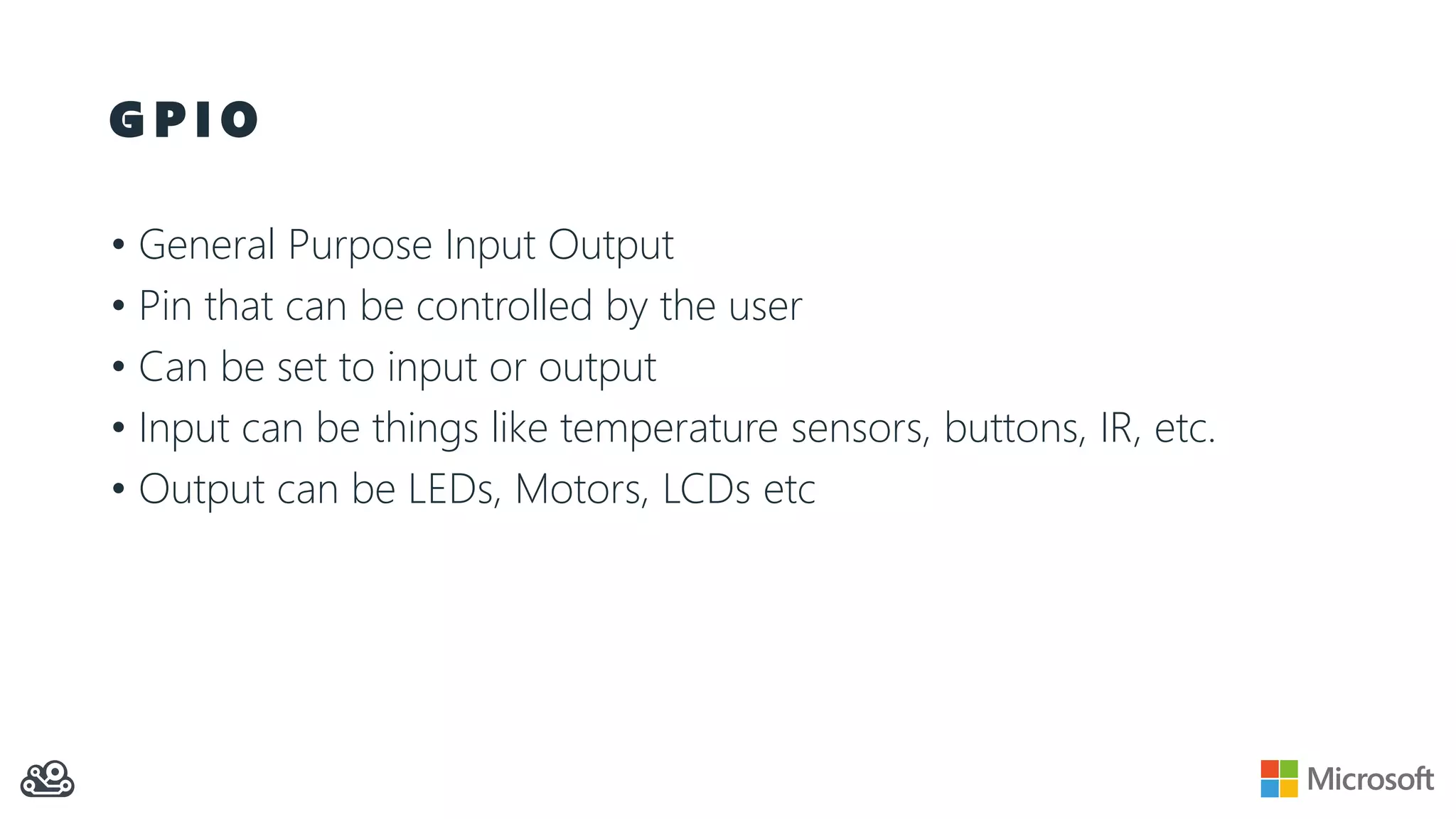 G P I O
• General Purpose Input Output
• Pin that can be controlled by the user
• Can be set to input or output
• Input can be things like temperature sensors, buttons, IR, etc.
• Output can be LEDs, Motors, LCDs etc
 