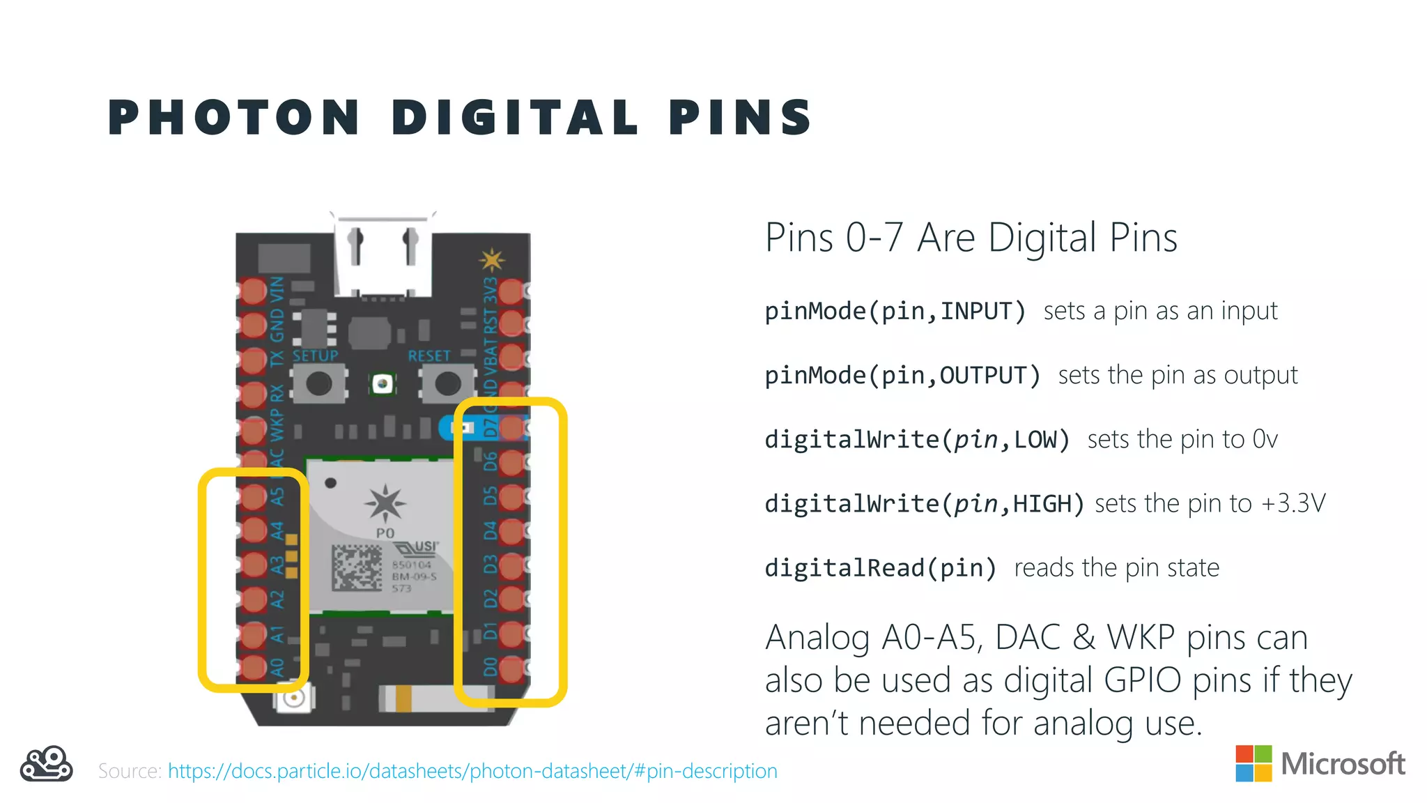 P H O T O N D I G I TA L P I N S
Pins 0-7 Are Digital Pins
pinMode(pin,INPUT) sets a pin as an input
pinMode(pin,OUTPUT) sets the pin as output
digitalWrite(pin,LOW) sets the pin to 0v
digitalWrite(pin,HIGH) sets the pin to +3.3V
digitalRead(pin) reads the pin state
Analog A0-A5, DAC & WKP pins can
also be used as digital GPIO pins if they
aren’t needed for analog use.
Source: https://docs.particle.io/datasheets/photon-datasheet/#pin-description
 