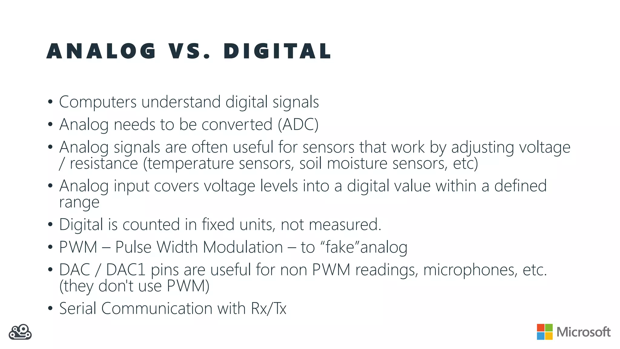 A N A L O G V S . D I G I TA L
• Computers understand digital signals
• Analog needs to be converted (ADC)
• Analog signals are often useful for sensors that work by adjusting voltage
/ resistance (temperature sensors, soil moisture sensors, etc)
• Analog input covers voltage levels into a digital value within a defined
range
• Digital is counted in fixed units, not measured.
• PWM – Pulse Width Modulation – to “fake”analog
• DAC / DAC1 pins are useful for non PWM readings, microphones, etc.
(they don't use PWM)
• Serial Communication with Rx/Tx
 