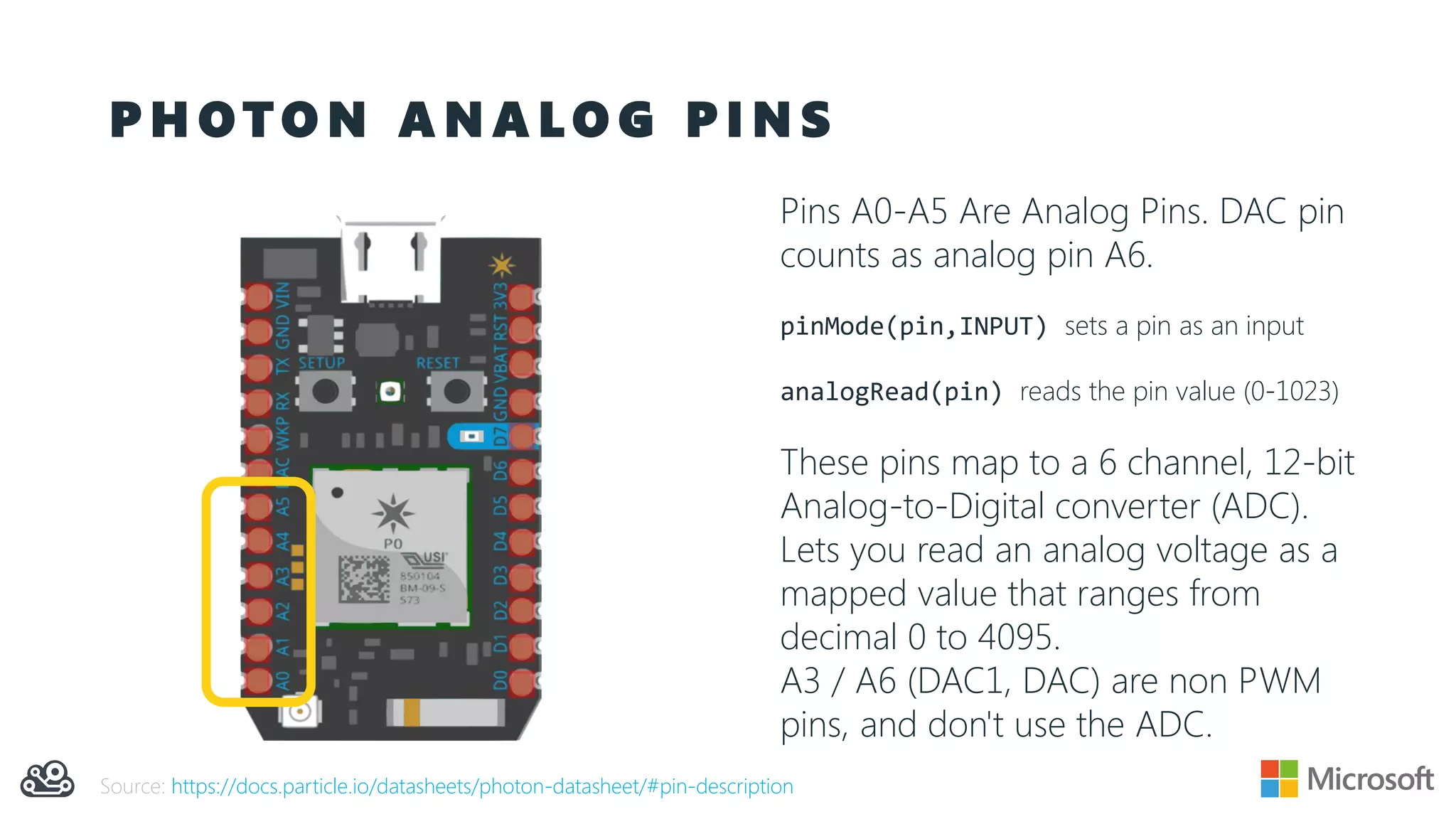 P H O T O N A N A L O G P I N S
Pins A0-A5 Are Analog Pins. DAC pin
counts as analog pin A6.
pinMode(pin,INPUT) sets a pin as an input
analogRead(pin) reads the pin value (0-1023)
These pins map to a 6 channel, 12-bit
Analog-to-Digital converter (ADC).
Lets you read an analog voltage as a
mapped value that ranges from
decimal 0 to 4095.
A3 / A6 (DAC1, DAC) are non PWM
pins, and don't use the ADC.
Source: https://docs.particle.io/datasheets/photon-datasheet/#pin-description
 