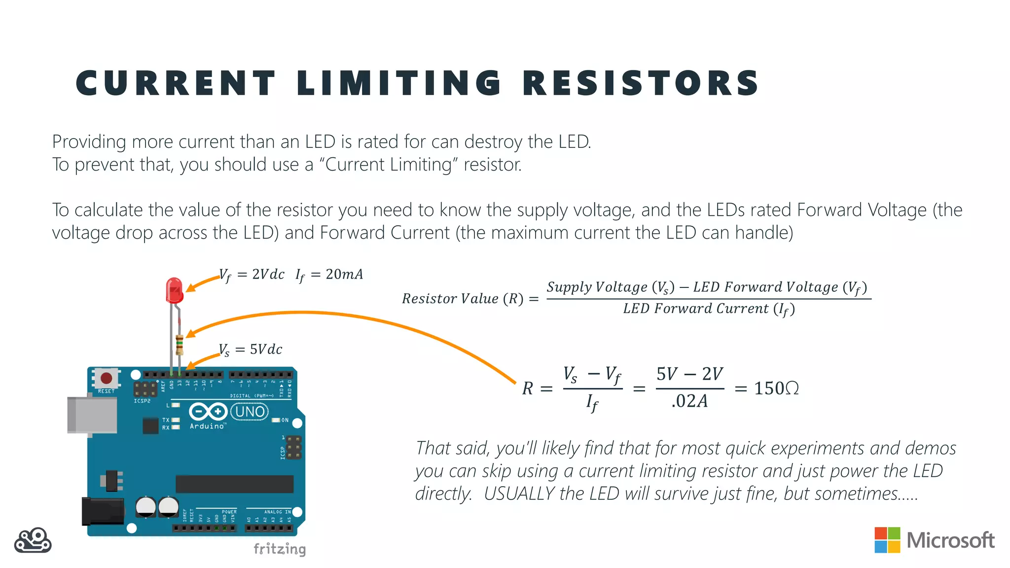 Providing more current than an LED is rated for can destroy the LED.
To prevent that, you should use a “Current Limiting” resistor.
To calculate the value of the resistor you need to know the supply voltage, and the LEDs rated Forward Voltage (the
voltage drop across the LED) and Forward Current (the maximum current the LED can handle)
C U R R E N T L I M I T I N G R E S I S T O R S
𝑅𝑒𝑠𝑖𝑠𝑡𝑜𝑟 𝑉𝑎𝑙𝑢𝑒 (𝑅) =
𝑆𝑢𝑝𝑝𝑙𝑦 𝑉𝑜𝑙𝑡𝑎𝑔𝑒 𝑉𝑠 − 𝐿𝐸𝐷 𝐹𝑜𝑟𝑤𝑎𝑟𝑑 𝑉𝑜𝑙𝑡𝑎𝑔𝑒 (𝑉𝑓)
𝐿𝐸𝐷 𝐹𝑜𝑟𝑤𝑎𝑟𝑑 𝐶𝑢𝑟𝑟𝑒𝑛𝑡 (𝐼𝑓)
𝑅 =
𝑉𝑠 − 𝑉𝑓
𝐼𝑓
=
5𝑉 − 2𝑉
.02𝐴
= 150Ω
𝑉𝑓 = 2𝑉𝑑𝑐 𝐼𝑓 = 20𝑚𝐴
𝑉𝑠 = 5𝑉𝑑𝑐
That said, you’ll likely find that for most quick experiments and demos
you can skip using a current limiting resistor and just power the LED
directly. USUALLY the LED will survive just fine, but sometimes…..
 