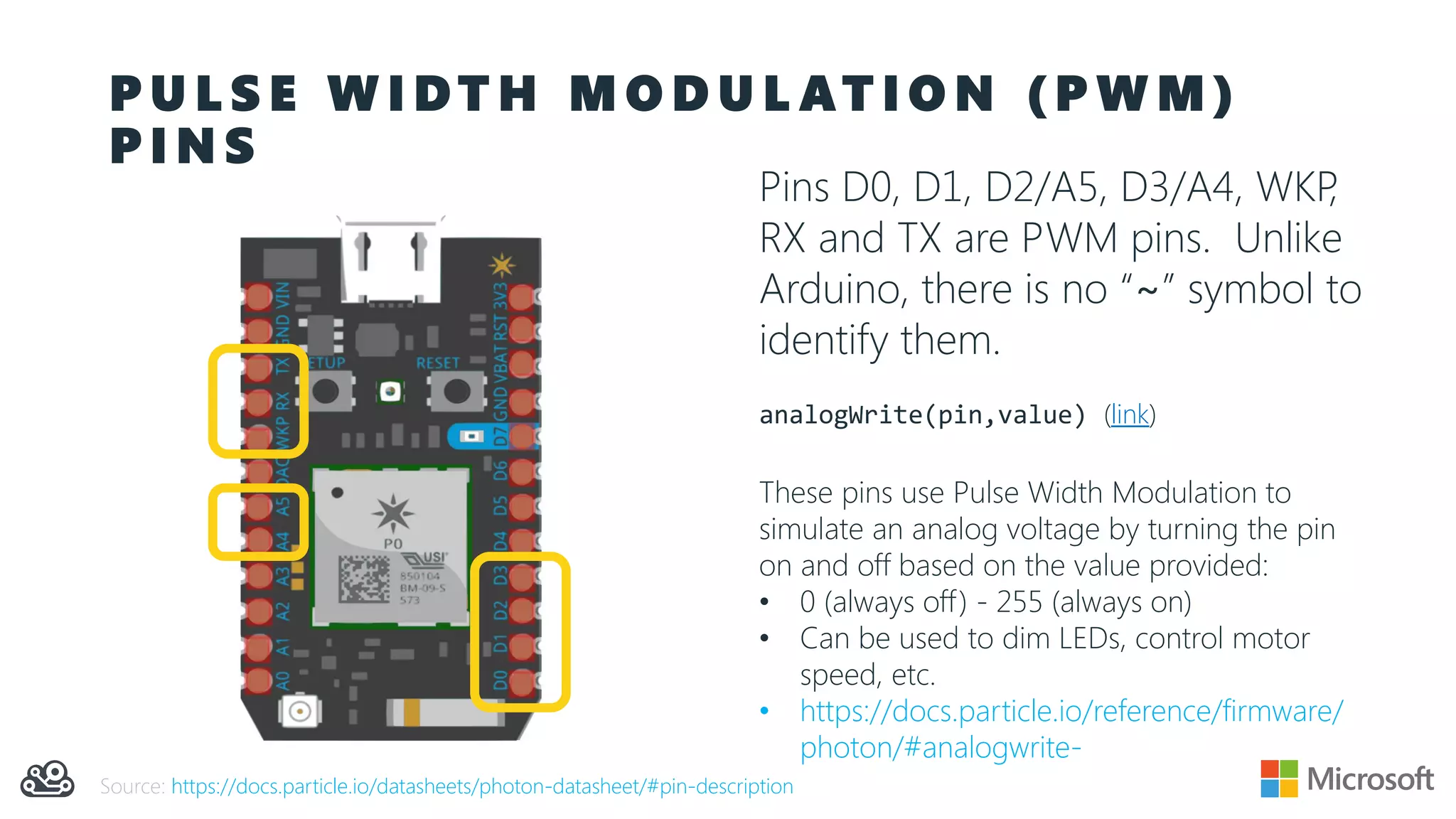 P U L S E W I D T H M O D U L AT I O N ( P W M )
P I N S
Pins D0, D1, D2/A5, D3/A4, WKP,
RX and TX are PWM pins. Unlike
Arduino, there is no “~” symbol to
identify them.
analogWrite(pin,value) (link)
These pins use Pulse Width Modulation to
simulate an analog voltage by turning the pin
on and off based on the value provided:
• 0 (always off) - 255 (always on)
• Can be used to dim LEDs, control motor
speed, etc.
• https://docs.particle.io/reference/firmware/
photon/#analogwrite-
Source: https://docs.particle.io/datasheets/photon-datasheet/#pin-description
 