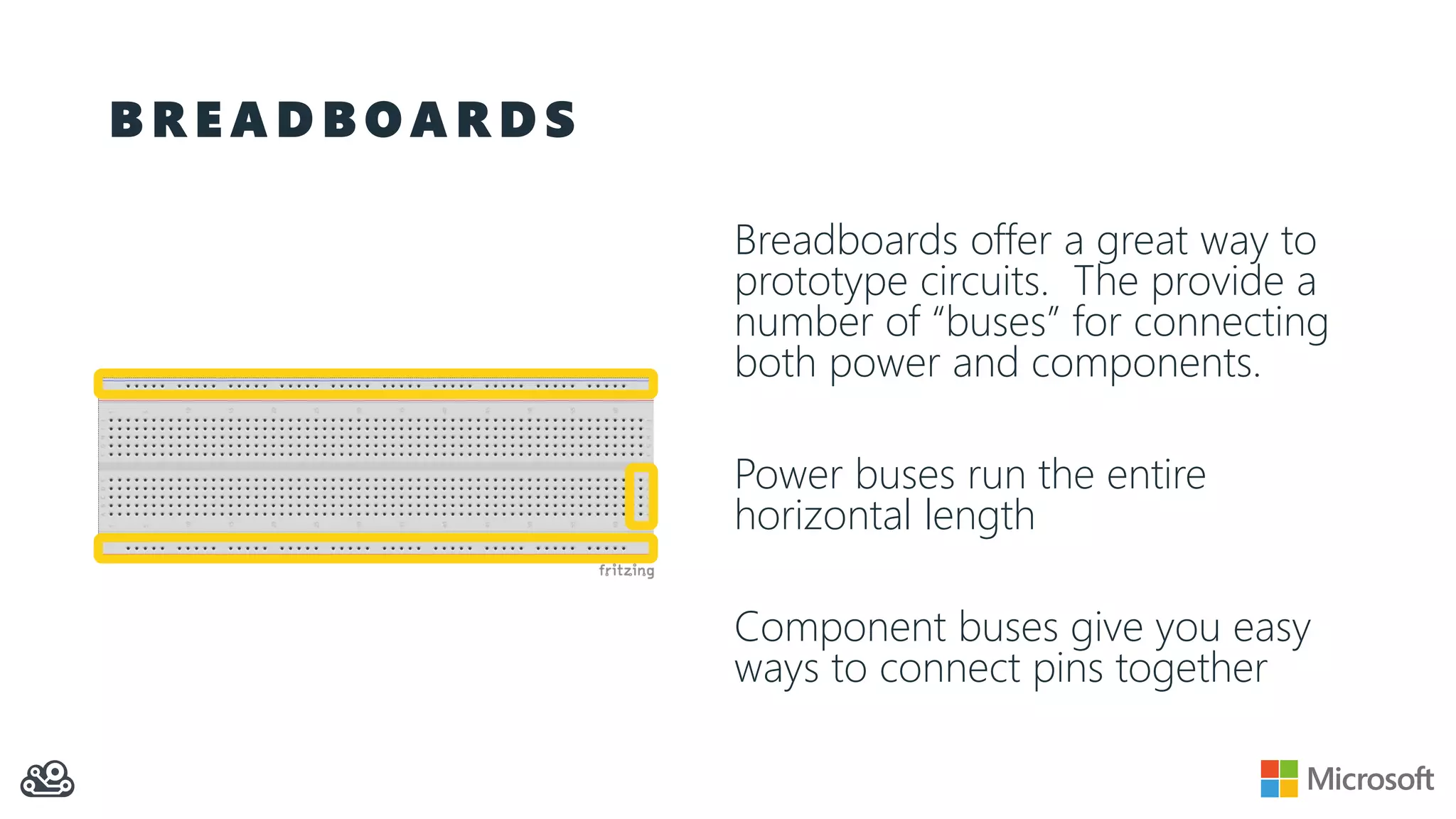 B R E A D B O A R D S
Breadboards offer a great way to
prototype circuits. The provide a
number of “buses” for connecting
both power and components.
Power buses run the entire
horizontal length
Component buses give you easy
ways to connect pins together
 