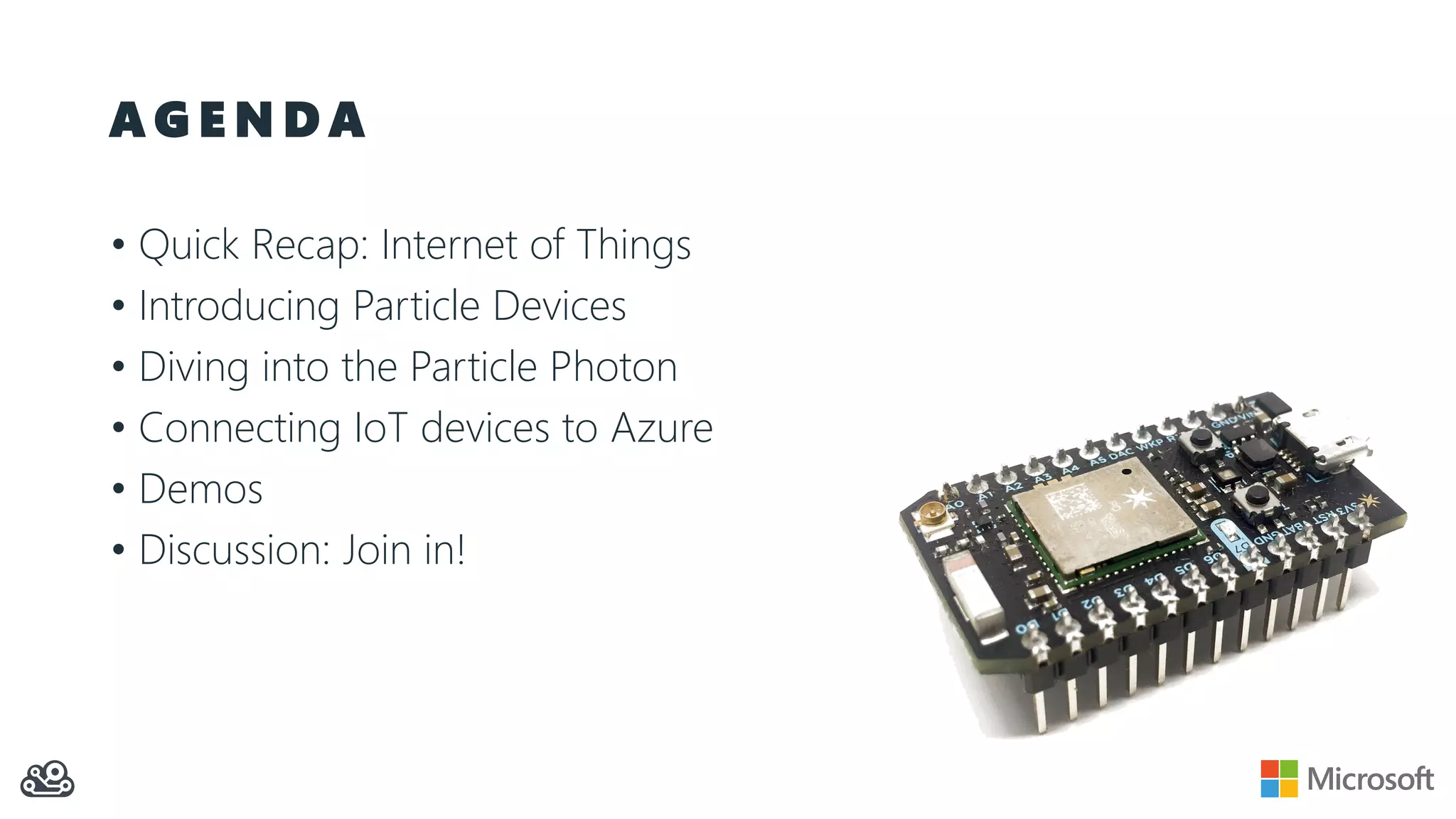 A G E N D A
• Quick Recap: Internet of Things
• Introducing Particle Devices
• Diving into the Particle Photon
• Connecting IoT devices to Azure
• Demos
• Discussion: Join in!
 