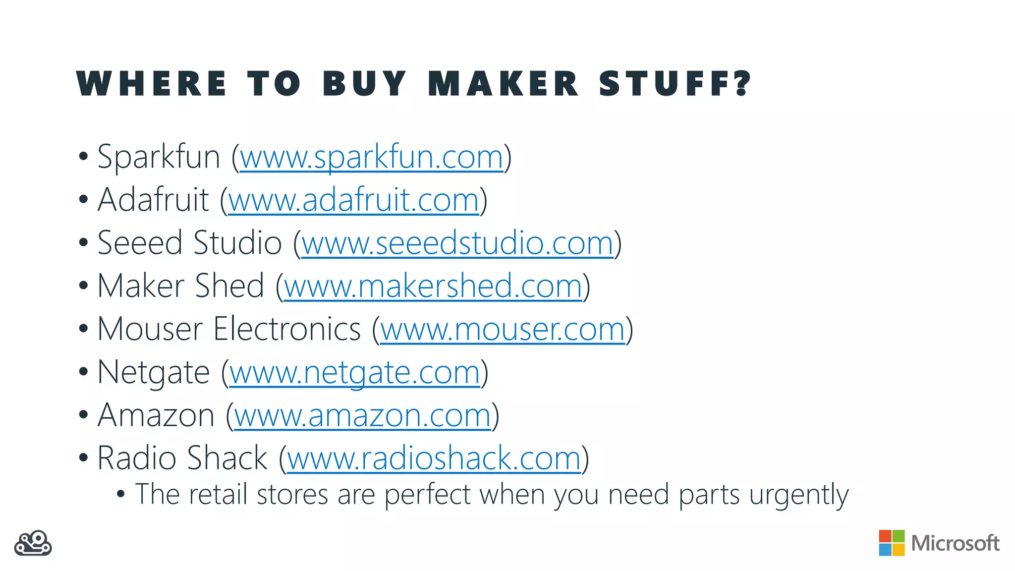 W H E R E T O B U Y M A K E R S T U F F ?
• Sparkfun (www.sparkfun.com)
• Adafruit (www.adafruit.com)
• Seeed Studio (www.seeedstudio.com)
• Maker Shed (www.makershed.com)
• Mouser Electronics (www.mouser.com)
• Netgate (www.netgate.com)
• Amazon (www.amazon.com)
• Radio Shack (www.radioshack.com)
• The retail stores are perfect when you need parts urgently
 