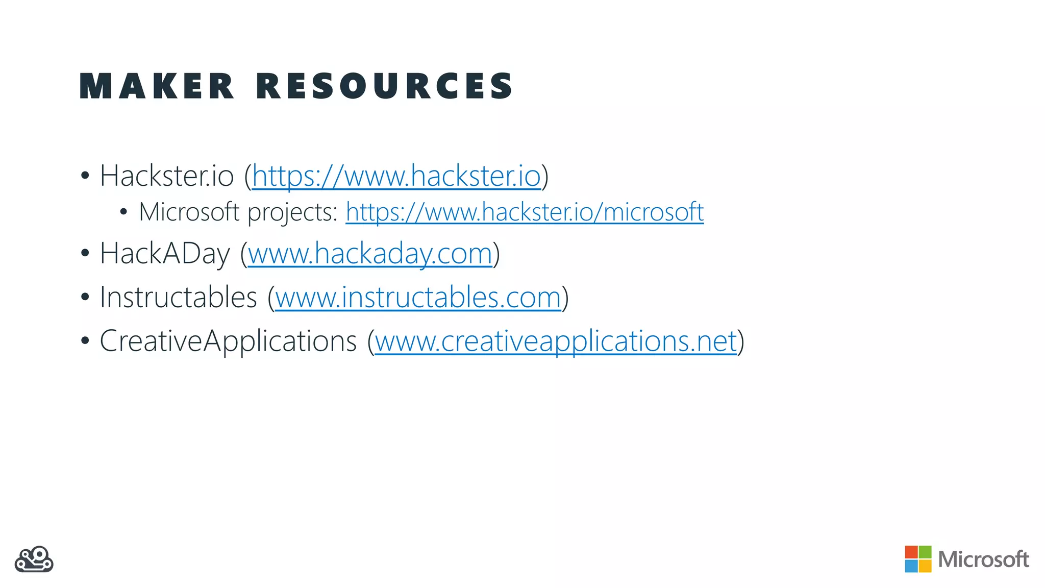 M A K E R R E S O U R C E S
• Hackster.io (https://www.hackster.io)
• Microsoft projects: https://www.hackster.io/microsoft
• HackADay (www.hackaday.com)
• Instructables (www.instructables.com)
• CreativeApplications (www.creativeapplications.net)
 
