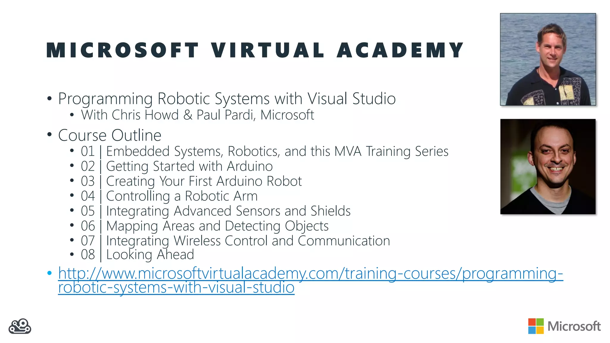 M I C R O S O F T V I R T U A L A C A D E M Y
• Programming Robotic Systems with Visual Studio
• With Chris Howd & Paul Pardi, Microsoft
• Course Outline
• 01 | Embedded Systems, Robotics, and this MVA Training Series
• 02 | Getting Started with Arduino
• 03 | Creating Your First Arduino Robot
• 04 | Controlling a Robotic Arm
• 05 | Integrating Advanced Sensors and Shields
• 06 | Mapping Areas and Detecting Objects
• 07 | Integrating Wireless Control and Communication
• 08 | Looking Ahead
• http://www.microsoftvirtualacademy.com/training-courses/programming-
robotic-systems-with-visual-studio
 