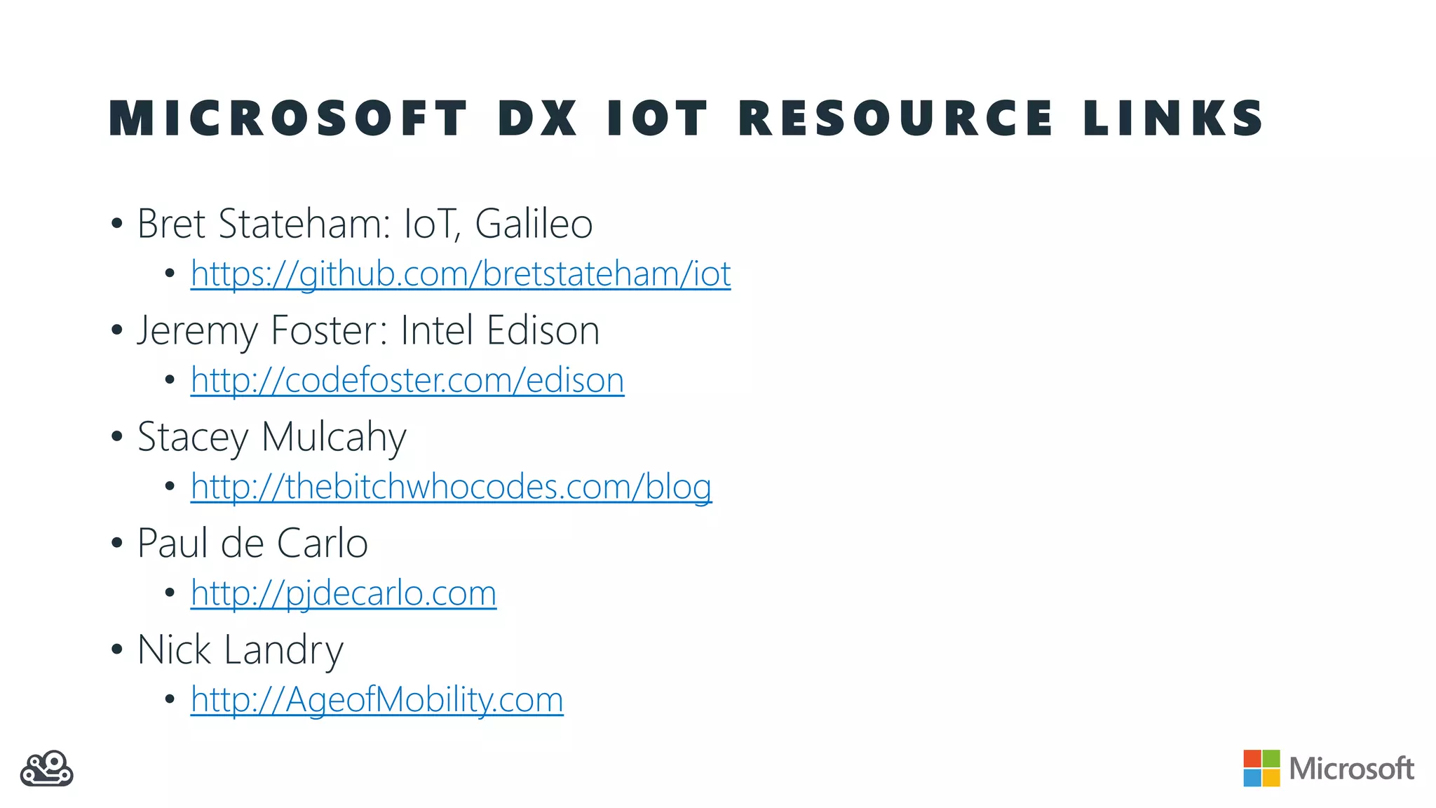 M I C R O S O F T D X I O T R E S O U R C E L I N K S
• Bret Stateham: IoT, Galileo
• https://github.com/bretstateham/iot
• Jeremy Foster: Intel Edison
• http://codefoster.com/edison
• Stacey Mulcahy
• http://thebitchwhocodes.com/blog
• Paul de Carlo
• http://pjdecarlo.com
• Nick Landry
• http://AgeofMobility.com
 