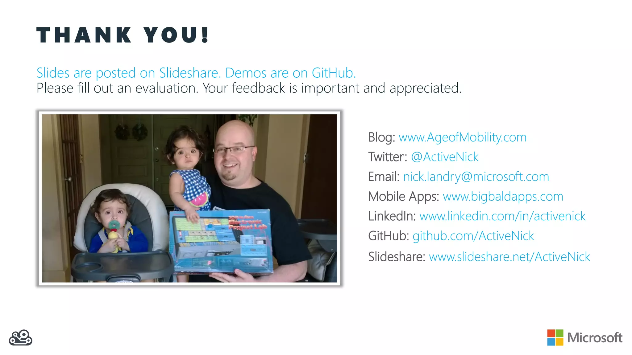 T H A N K Y O U !
Slides are posted on Slideshare. Demos are on GitHub.
Please fill out an evaluation. Your feedback is important and appreciated.
Slideshare: www.slideshare.net/ActiveNick
Blog: www.AgeofMobility.com
Twitter: @ActiveNick
Mobile Apps: www.bigbaldapps.com
LinkedIn: www.linkedin.com/in/activenick
GitHub: github.com/ActiveNick
Email: nick.landry@microsoft.com
 