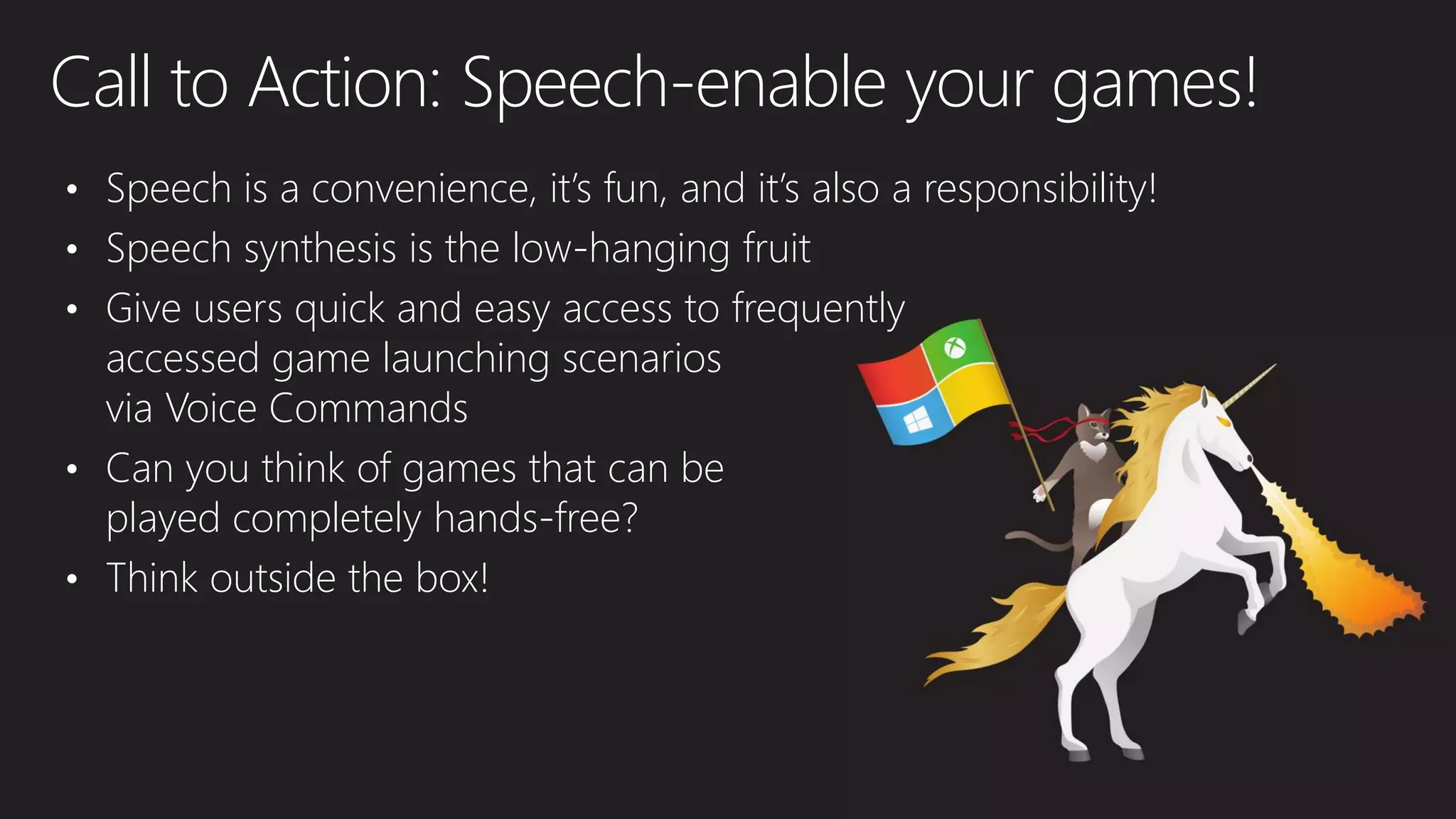Call to Action: Speech-enable your games!
• Speech is a convenience, it’s fun, and it’s also a responsibility!
• Speech synthesis is the low-hanging fruit
• Give users quick and easy access to frequently
accessed game launching scenarios
via Voice Commands
• Can you think of games that can be
played completely hands-free?
• Think outside the box!
 