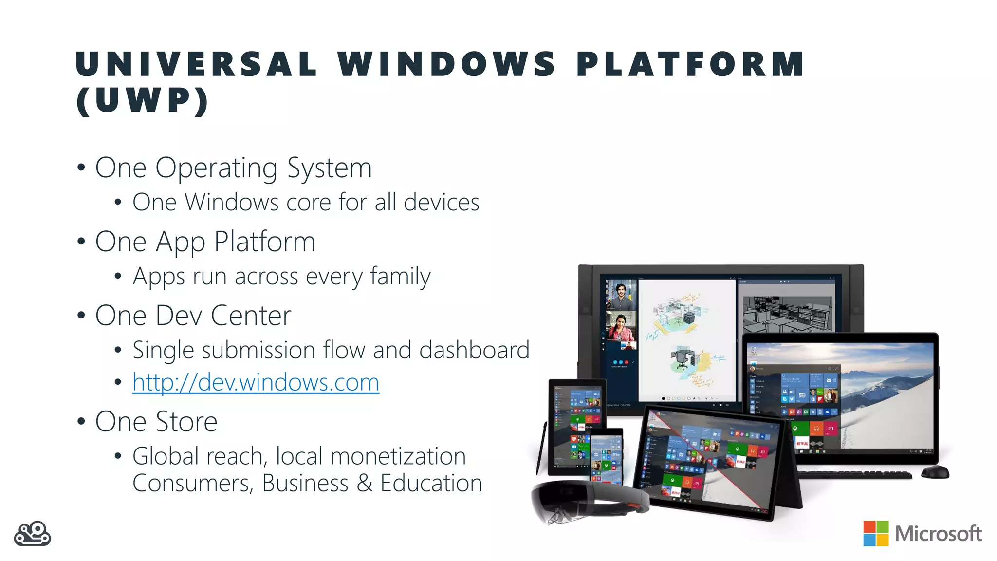U N I V E R S A L W I N D O W S P L AT F O R M ( U W P ) • One Operating System • One Windows core for all devices • One App Platform • Apps run across every family • One Dev Center • Single submission flow and dashboard • http://dev.windows.com • One Store • Global reach, local monetization Consumers, Business & Education 
