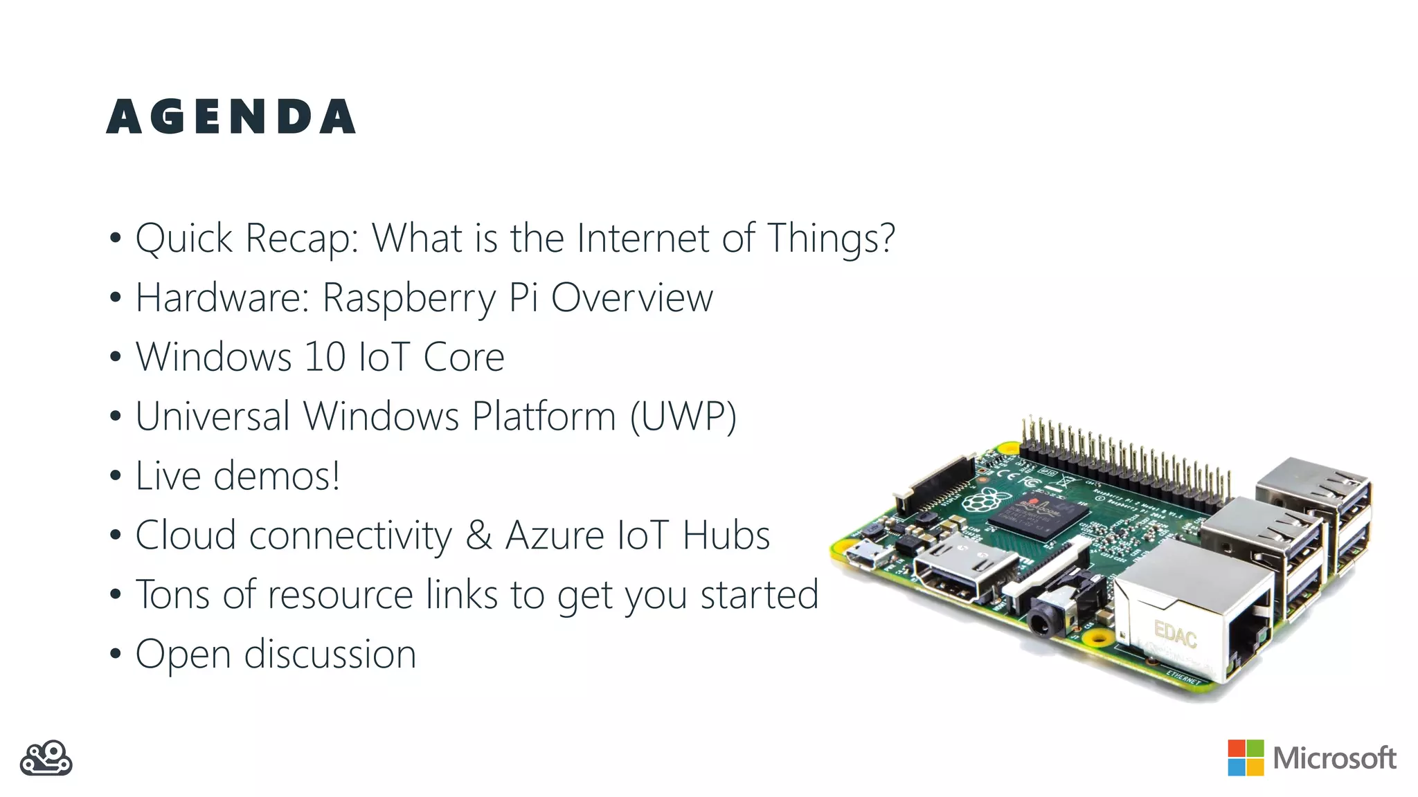 A G E N D A • Quick Recap: What is the Internet of Things? • Hardware: Raspberry Pi Overview • Windows 10 IoT Core • Universal Windows Platform (UWP) • Live demos! • Cloud connectivity & Azure IoT Hubs • Tons of resource links to get you started • Open discussion 