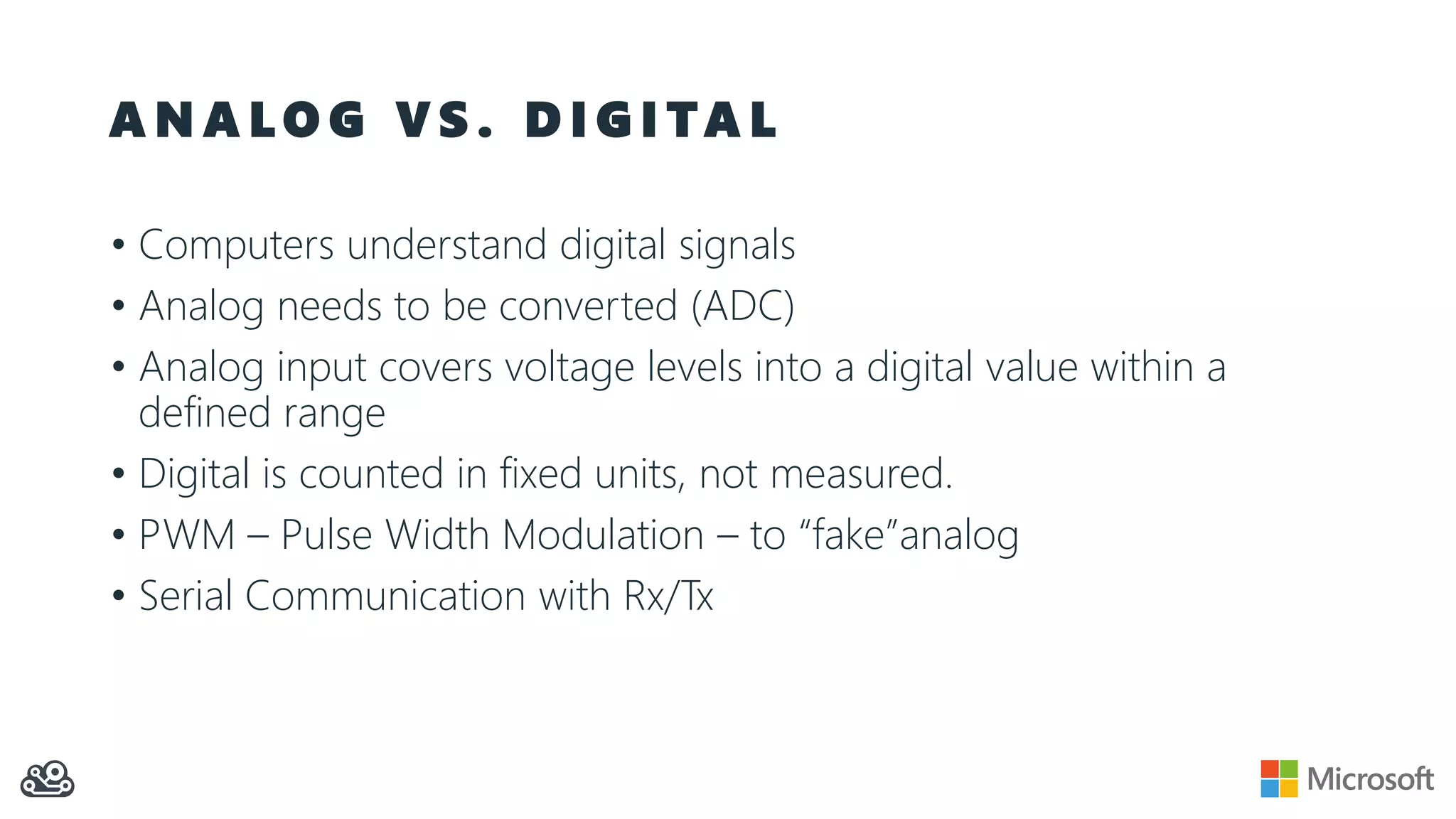A N A L O G V S . D I G I TA L • Computers understand digital signals • Analog needs to be converted (ADC) • Analog input covers voltage levels into a digital value within a defined range • Digital is counted in fixed units, not measured. • PWM – Pulse Width Modulation – to “fake”analog • Serial Communication with Rx/Tx 