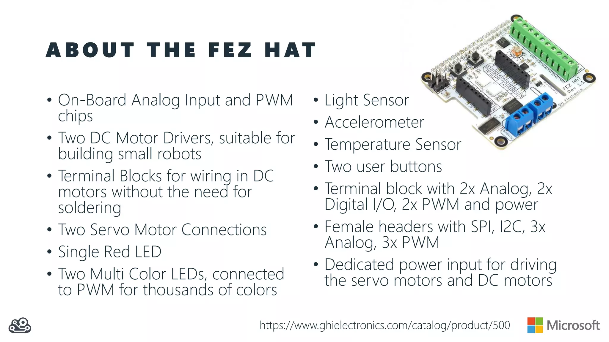 A B O U T T H E F E Z H AT • On-Board Analog Input and PWM chips • Two DC Motor Drivers, suitable for building small robots • Terminal Blocks for wiring in DC motors without the need for soldering • Two Servo Motor Connections • Single Red LED • Two Multi Color LEDs, connected to PWM for thousands of colors • Light Sensor • Accelerometer • Temperature Sensor • Two user buttons • Terminal block with 2x Analog, 2x Digital I/O, 2x PWM and power • Female headers with SPI, I2C, 3x Analog, 3x PWM • Dedicated power input for driving the servo motors and DC motors https://www.ghielectronics.com/catalog/product/500 