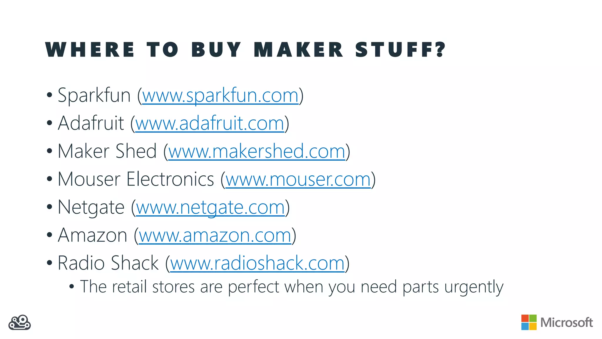 W H E R E T O B U Y M A K E R S T U F F ? • Sparkfun (www.sparkfun.com) • Adafruit (www.adafruit.com) • Maker Shed (www.makershed.com) • Mouser Electronics (www.mouser.com) • Netgate (www.netgate.com) • Amazon (www.amazon.com) • Radio Shack (www.radioshack.com) • The retail stores are perfect when you need parts urgently 