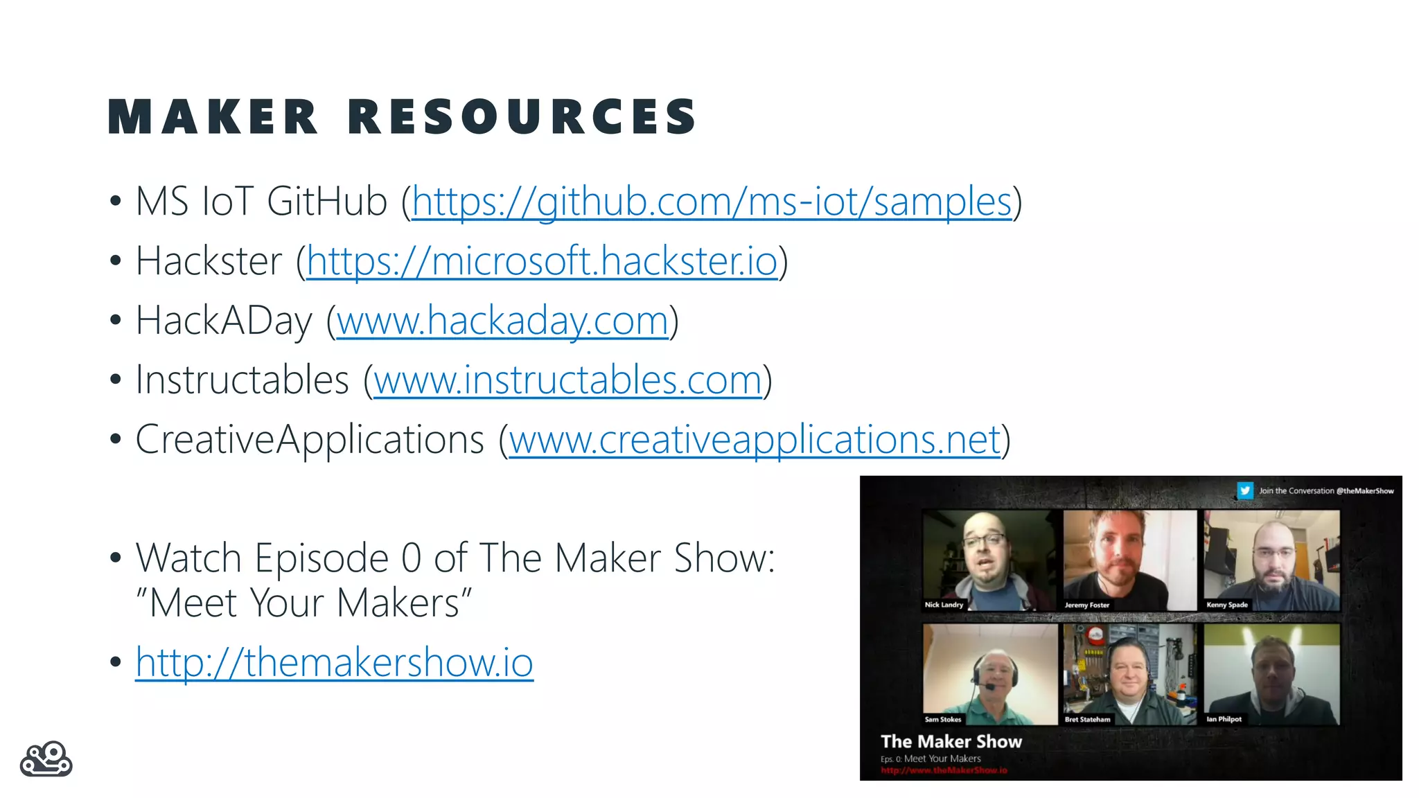 M A K E R R E S O U R C E S • MS IoT GitHub (https://github.com/ms-iot/samples) • Hackster (https://microsoft.hackster.io) • HackADay (www.hackaday.com) • Instructables (www.instructables.com) • CreativeApplications (www.creativeapplications.net) • Watch Episode 0 of The Maker Show: ”Meet Your Makers” • http://themakershow.io 