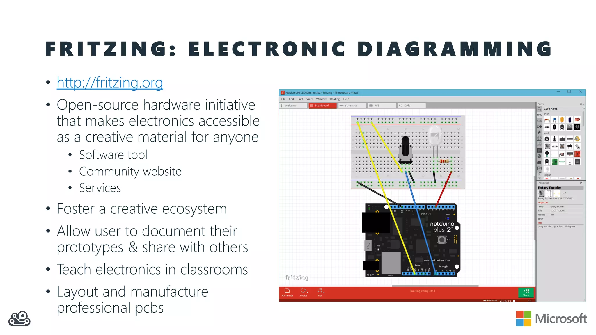 F R I T Z I N G : E L E C T R O N I C D I A G R A M M I N G • http://fritzing.org • Open-source hardware initiative that makes electronics accessible as a creative material for anyone • Software tool • Community website • Services • Foster a creative ecosystem • Allow user to document their prototypes & share with others • Teach electronics in classrooms • Layout and manufacture professional pcbs 