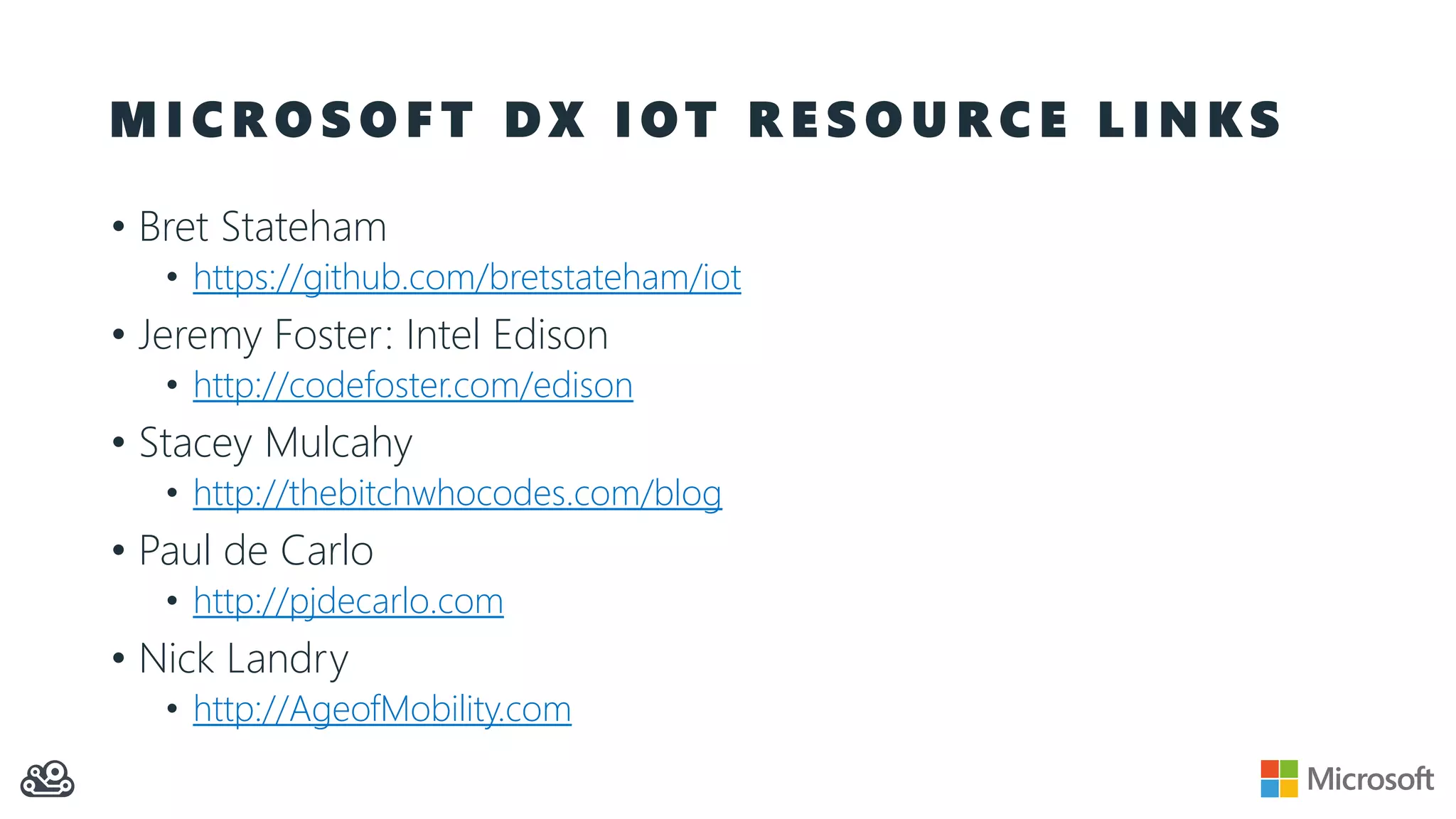 M I C R O S O F T D X I O T R E S O U R C E L I N K S • Bret Stateham • https://github.com/bretstateham/iot • Jeremy Foster: Intel Edison • http://codefoster.com/edison • Stacey Mulcahy • http://thebitchwhocodes.com/blog • Paul de Carlo • http://pjdecarlo.com • Nick Landry • http://AgeofMobility.com 