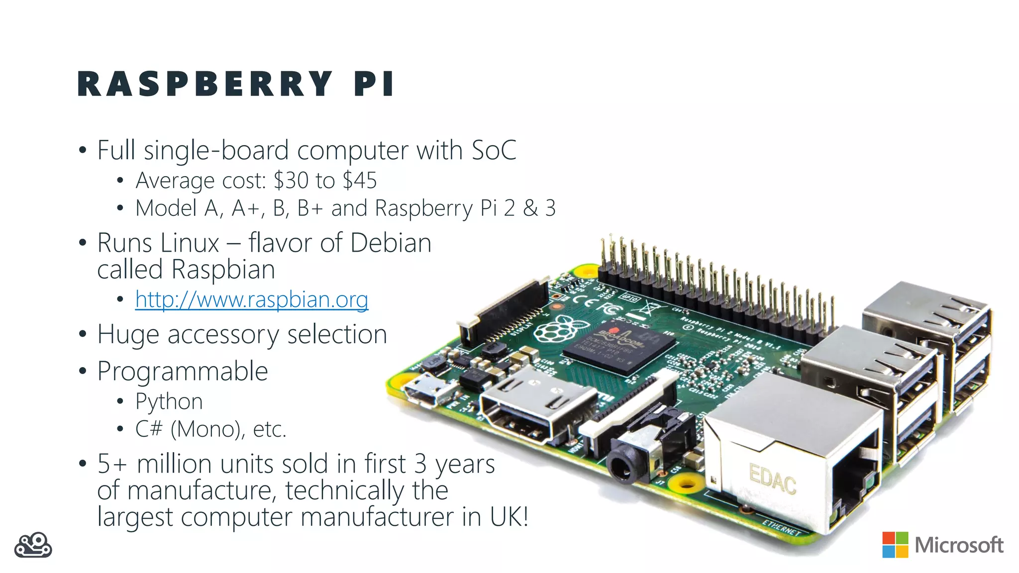 R A S P B E R R Y P I • Full single-board computer with SoC • Average cost: $30 to $45 • Model A, A+, B, B+ and Raspberry Pi 2 & 3 • Runs Linux – flavor of Debian called Raspbian • http://www.raspbian.org • Huge accessory selection • Programmable • Python • C# (Mono), etc. • 5+ million units sold in first 3 years of manufacture, technically the largest computer manufacturer in UK! 
