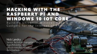 HACKING WITH THE
RASPBERRY PI AND
WINDOWS 10 IOT CORE
B u i l d i n g U n i v e r s a l W i n d o w s A p p s &
G a d g e t s f o r t h e I n t e r n e t o f T h i n g s
Nick Landry
Senior Technical Evangelist - Microsoft
AgeofMobility.com
github.com/ActiveNick
@ActiveNick
 