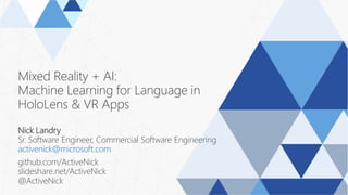 Mixed Reality + AI:
Machine Learning for Language in
HoloLens & VR Apps
Nick Landry
Sr. Software Engineer, Commercial Software Engineering
activenick@microsoft.com
github.com/ActiveNick
slideshare.net/ActiveNick
@ActiveNick
 