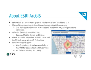 About ESRI ArcGIS
•  ESRI	
  ArcGIS	
  is	
  a	
  broad	
  name	
  given	
  to	
  a	
  suite	
  of	
  GIS	
  tools	
  created	
  by	
  ESRI	
  
•  Many	
  of	
  these	
  tools	
  are	
  designed	
  to	
  perform	
  complex	
  GIS	
  opera8ons	
  
–  ESRI	
  develops	
  GIS	
  so?ware	
  that	
  is	
  used	
  by	
  more	
  than	
  300,000	
  organiza8ons	
  
worldwide	
  
•  Diﬀerent	
  ﬂavors	
  of	
  ArcGIS	
  include:	
  
–  Desktop,	
  Mobile,	
  Server,	
  and	
  Online	
  
•  ESRI	
  &	
  Microso?	
  have	
  been	
  partners	
  since	
  1986	
  
•  ArcGIS	
  built	
  using	
  Microso?	
  Technology	
  
•  Solid	
  Developer	
  Support	
  
–  Map	
  Controls	
  on	
  virtually	
  every	
  pla_orm	
  
–  REST	
  API	
  for	
  backend	
  /	
  cloud	
  GIS	
  services	
  
–  No	
  Xamarin	
  bindings	
  yet…	
  sadly	
  
 