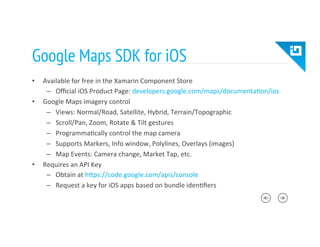 Google Maps SDK for iOS
•  Available	
  for	
  free	
  in	
  the	
  Xamarin	
  Component	
  Store	
  
–  Oﬃcial	
  iOS	
  Product	
  Page:	
  developers.google.com/maps/documenta8on/ios	
  
•  Google	
  Maps	
  imagery	
  control	
  
–  Views:	
  Normal/Road,	
  Satellite,	
  Hybrid,	
  Terrain/Topographic	
  
–  Scroll/Pan,	
  Zoom,	
  Rotate	
  &	
  Tilt	
  gestures	
  
–  Programma8cally	
  control	
  the	
  map	
  camera	
  
–  Supports	
  Markers,	
  Info	
  window,	
  Polylines,	
  Overlays	
  (images)	
  
–  Map	
  Events:	
  Camera	
  change,	
  Market	
  Tap,	
  etc.	
  
•  Requires	
  an	
  API	
  Key	
  
–  Obtain	
  at	
  hTps://code.google.com/apis/console	
  
–  Request	
  a	
  key	
  for	
  iOS	
  apps	
  based	
  on	
  bundle	
  iden8ﬁers	
  
 