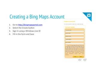 Creating a Bing Maps Account
1.  Go	
  to	
  hTp://bingmapsportal.com	
  
2.  Select	
  the	
  Create	
  buTon	
  
3.  Sign	
  in	
  using	
  a	
  Windows	
  Live	
  ID	
  
4.  Fill	
  in	
  the	
  form	
  and	
  Save	
  
 