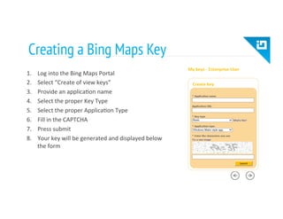 Creating a Bing Maps Key
1.  Log	
  into	
  the	
  Bing	
  Maps	
  Portal	
  
2.  Select	
  “Create	
  of	
  view	
  keys”	
  
3.  Provide	
  an	
  applica8on	
  name	
  
4.  Select	
  the	
  proper	
  Key	
  Type	
  
5.  Select	
  the	
  proper	
  Applica8on	
  Type	
  
6.  Fill	
  in	
  the	
  CAPTCHA	
  
7.  Press	
  submit	
  
8.  Your	
  key	
  will	
  be	
  generated	
  and	
  displayed	
  below	
  
the	
  form	
  
 