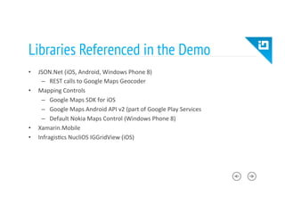 Libraries Referenced in the Demo
•  JSON.Net	
  (iOS,	
  Android,	
  Windows	
  Phone	
  8)	
  
–  REST	
  calls	
  to	
  Google	
  Maps	
  Geocoder	
  
•  Mapping	
  Controls	
  
–  Google	
  Maps	
  SDK	
  for	
  iOS	
  
–  Google	
  Maps	
  Android	
  API	
  v2	
  (part	
  of	
  Google	
  Play	
  Services	
  
–  Default	
  Nokia	
  Maps	
  Control	
  (Windows	
  Phone	
  8)	
  
•  Xamarin.Mobile	
  
•  Infragis8cs	
  NucliOS	
  IGGridView	
  (iOS)	
  
 