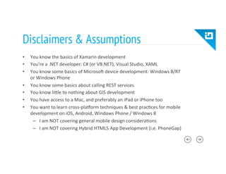 Disclaimers & Assumptions
•  You	
  know	
  the	
  basics	
  of	
  Xamarin	
  development	
  
•  You’re	
  a	
  .NET	
  developer:	
  C#	
  (or	
  VB.NET),	
  Visual	
  Studio,	
  XAML	
  
•  You	
  know	
  some	
  basics	
  of	
  Microso?	
  device	
  development:	
  Windows	
  8/RT	
  
or	
  Windows	
  Phone	
  
•  You	
  know	
  some	
  basics	
  about	
  calling	
  REST	
  services	
  
•  You	
  know	
  liTle	
  to	
  nothing	
  about	
  GIS	
  development	
  
•  You	
  have	
  access	
  to	
  a	
  Mac,	
  and	
  preferably	
  an	
  iPad	
  or	
  iPhone	
  too	
  
•  You	
  want	
  to	
  learn	
  cross-­‐pla_orm	
  techniques	
  &	
  best	
  prac8ces	
  for	
  mobile	
  
development	
  on	
  iOS,	
  Android,	
  Windows	
  Phone	
  /	
  Windows	
  8	
  
–  I	
  am	
  NOT	
  covering	
  general	
  mobile	
  design	
  considera8ons	
  
–  I	
  am	
  NOT	
  covering	
  Hybrid	
  HTML5	
  App	
  Development	
  (i.e.	
  PhoneGap)	
  
 