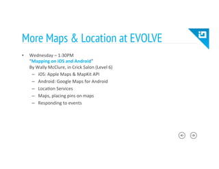 More Maps & Location at EVOLVE
•  Wednesday	
  –	
  1:30PM	
  
“Mapping	
  on	
  iOS	
  and	
  Android”	
  
By	
  Wally	
  McClure,	
  in	
  Crick	
  Salon	
  (Level	
  6)	
  
–  iOS:	
  Apple	
  Maps	
  &	
  MapKit	
  API	
  
–  Android:	
  Google	
  Maps	
  for	
  Android	
  
–  Loca8on	
  Services	
  
–  Maps,	
  placing	
  pins	
  on	
  maps	
  
–  Responding	
  to	
  events	
  
 