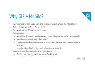 Why GIS + Mobile?
•  Every	
  company	
  that	
  has	
  a	
  web	
  site	
  needs	
  a	
  map	
  of	
  where	
  their	
  loca8on	
  is	
  
•  BeTer	
  Imagery	
  and	
  New	
  Perspec8ves	
  	
  
•  Personalizing	
  the	
  Mapping	
  Experience	
  
•  Going	
  Mobile	
  
–  Mobile	
  devices	
  are	
  loca8on	
  aware,	
  generally	
  smarter	
  and	
  more	
  powerful	
  
–  Mobile	
  devices	
  will	
  overtake	
  the	
  PC	
  
–  The	
  boundary	
  between	
  Personal	
  Naviga8on	
  Devices	
  and	
  Smartphones	
  is	
  
blurring	
  
–  Loca8on	
  Based	
  Adver8sement	
  is	
  becoming	
  a	
  reality	
  
•  New	
  Emerging	
  Technologies	
  and	
  Techniques	
  
–  Geofencing,	
  Background	
  Loca8on-­‐Tracking,	
  etc.	
  
 