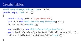 Create Tables
IMobileServiceSyncTable<Store> table;
public async Task Init()
{
const string path = "syncstore.db";
var db = new MobileServiceSQLiteStore(path);
db.DefineTable<Store>();
}
var handler = new MobileServiceSyncHandler();
await MobileService.SyncContext.InitializeAsync(db, h);
table = MobileService.GetSyncTable<Store>();
 
