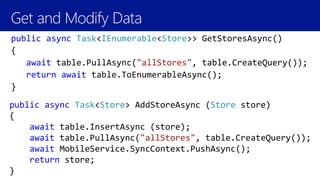 Get and Modify Data
public async Task<IEnumerable<Store>> GetStoresAsync()
{
await table.PullAsync("allStores", table.CreateQuery());
return await table.ToEnumerableAsync();
}
public async Task<Store> AddStoreAsync (Store store)
{
await table.InsertAsync (store);
await table.PullAsync("allStores", table.CreateQuery());
await MobileService.SyncContext.PushAsync();
return store;
}
 