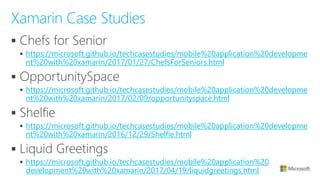 ▪
▪ https://microsoft.github.io/techcasestudies/mobile%20application%20developme
nt%20with%20xamarin/2017/01/27/ChefsForSeniors.html
▪
▪ https://microsoft.github.io/techcasestudies/mobile%20application%20developme
nt%20with%20xamarin/2017/02/09/opportunityspace.html
▪
▪ https://microsoft.github.io/techcasestudies/mobile%20application%20developme
nt%20with%20xamarin/2016/12/29/Shelfie.html
▪
▪ https://microsoft.github.io/techcasestudies/mobile%20application%20
development%20with%20xamarin/2017/04/19/liquidgreetings.html
Xamarin Case Studies
 