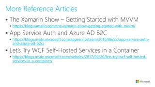 ▪
▪ https://blog.xamarin.com/the-xamarin-show-getting-started-with-mvvm/
▪
▪ https://blogs.msdn.microsoft.com/appserviceteam/2016/06/22/app-service-auth-
and-azure-ad-b2c/
▪
▪ https://blogs.msdn.microsoft.com/webdev/2017/02/20/lets-try-wcf-self-hosted-
services-in-a-container/
More Reference Articles
 