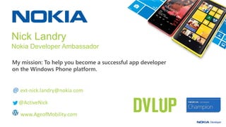 My mission: To help you become a successful app developer
on the Windows Phone platform.
Nick Landry
Nokia Developer Ambassador
Microsoft Senior Technical Evangelist
@ ext-nick.landry@nokia.com
@ActiveNick
www.AgeofMobility.com
 